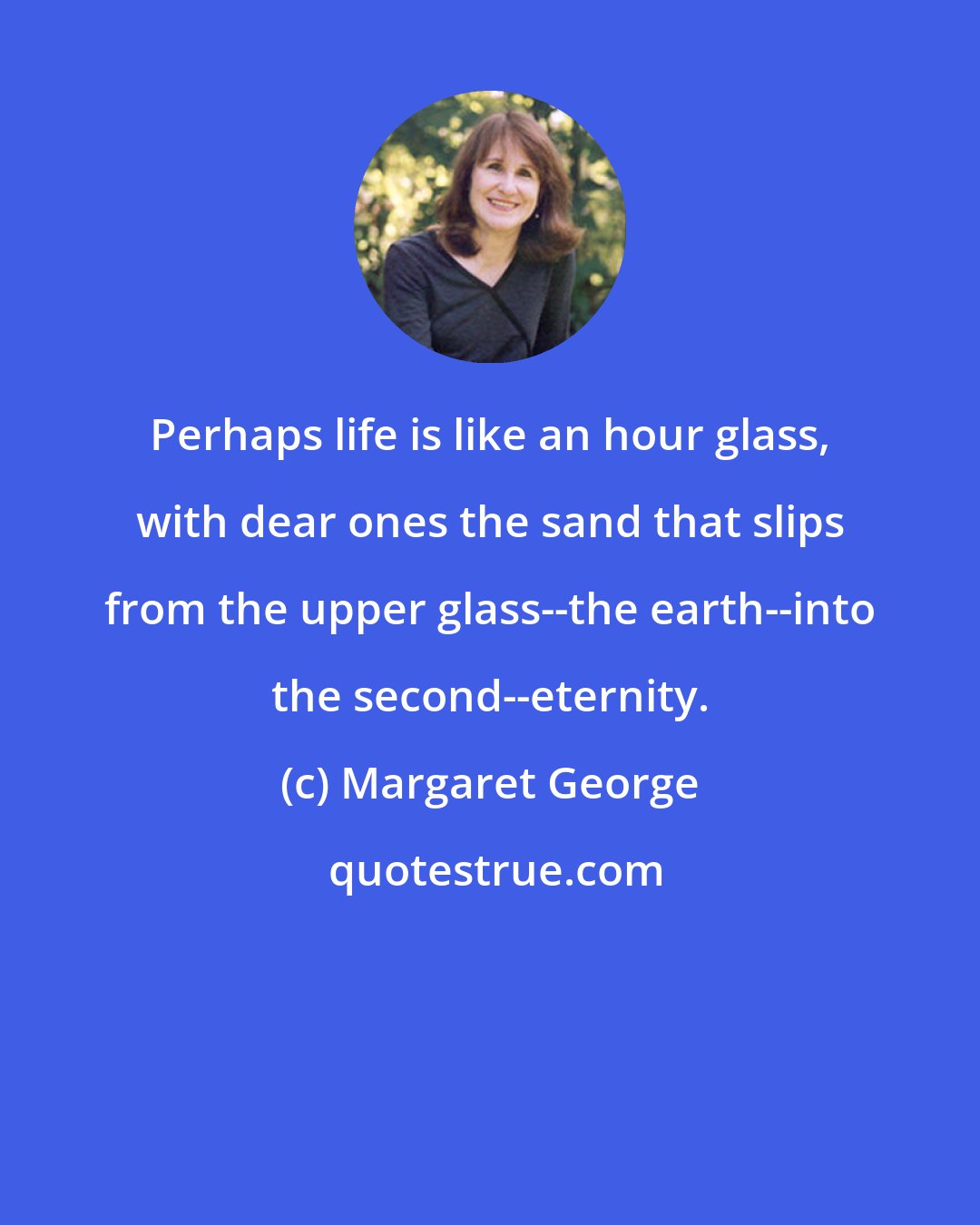 Margaret George: Perhaps life is like an hour glass, with dear ones the sand that slips from the upper glass--the earth--into the second--eternity.