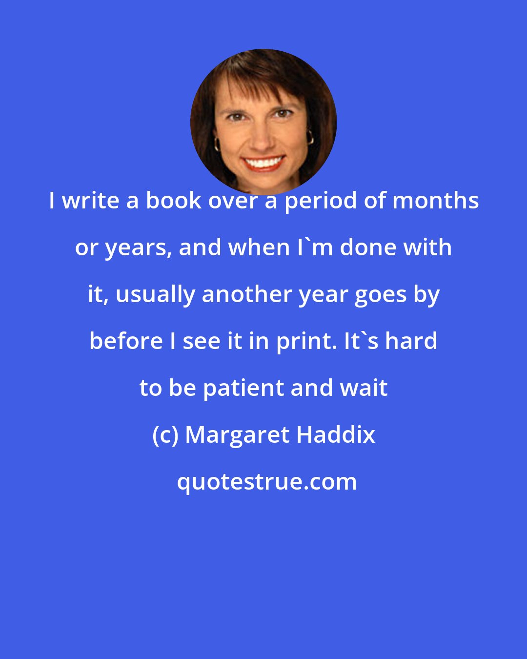 Margaret Haddix: I write a book over a period of months or years, and when I'm done with it, usually another year goes by before I see it in print. It's hard to be patient and wait