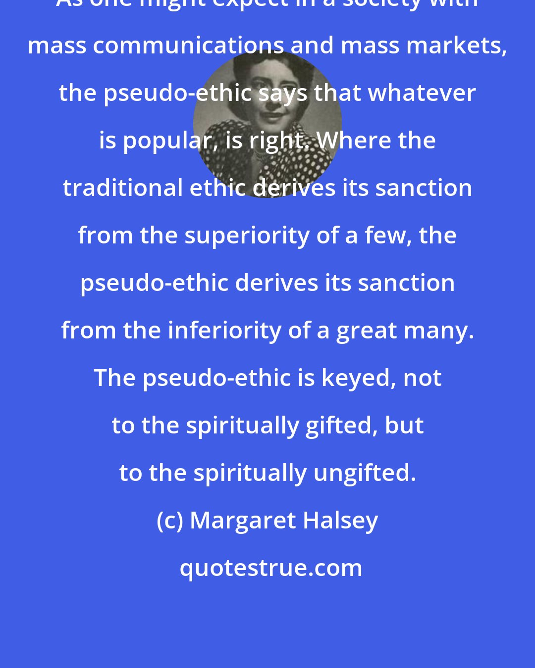 Margaret Halsey: As one might expect in a society with mass communications and mass markets, the pseudo-ethic says that whatever is popular, is right. Where the traditional ethic derives its sanction from the superiority of a few, the pseudo-ethic derives its sanction from the inferiority of a great many. The pseudo-ethic is keyed, not to the spiritually gifted, but to the spiritually ungifted.