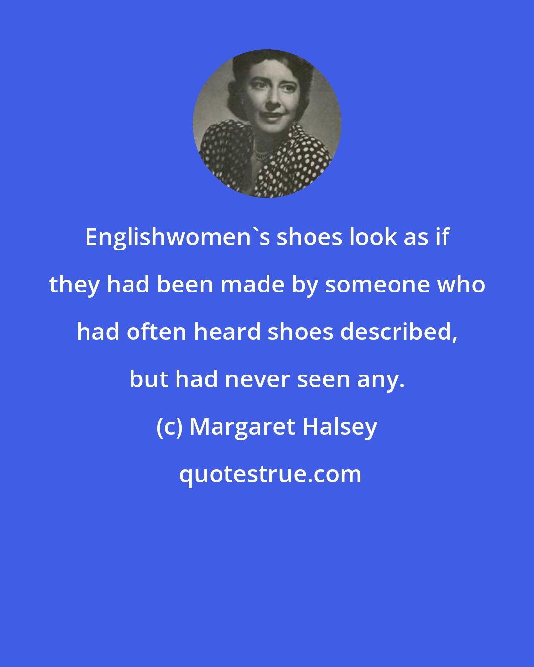Margaret Halsey: Englishwomen's shoes look as if they had been made by someone who had often heard shoes described, but had never seen any.