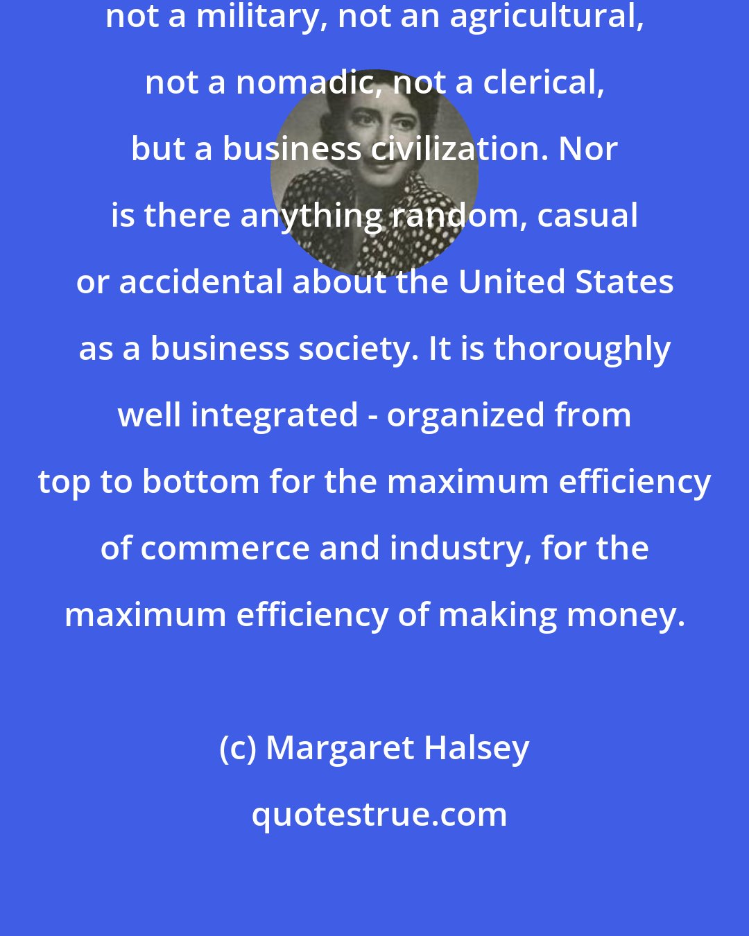 Margaret Halsey: Our Republic is not a pastoral, not a military, not an agricultural, not a nomadic, not a clerical, but a business civilization. Nor is there anything random, casual or accidental about the United States as a business society. It is thoroughly well integrated - organized from top to bottom for the maximum efficiency of commerce and industry, for the maximum efficiency of making money.