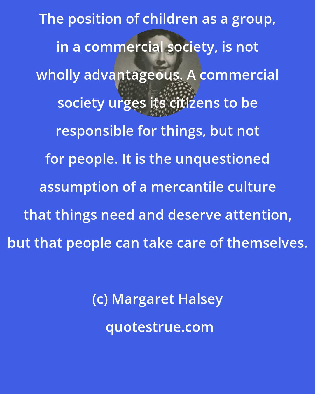 Margaret Halsey: The position of children as a group, in a commercial society, is not wholly advantageous. A commercial society urges its citizens to be responsible for things, but not for people. It is the unquestioned assumption of a mercantile culture that things need and deserve attention, but that people can take care of themselves.