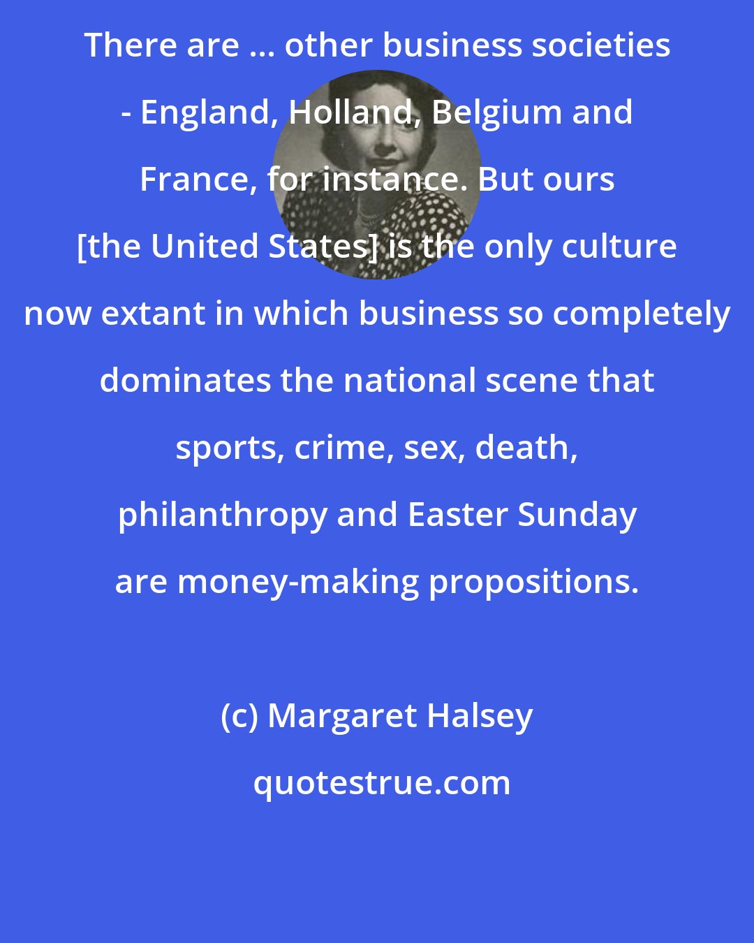 Margaret Halsey: There are ... other business societies - England, Holland, Belgium and France, for instance. But ours [the United States] is the only culture now extant in which business so completely dominates the national scene that sports, crime, sex, death, philanthropy and Easter Sunday are money-making propositions.