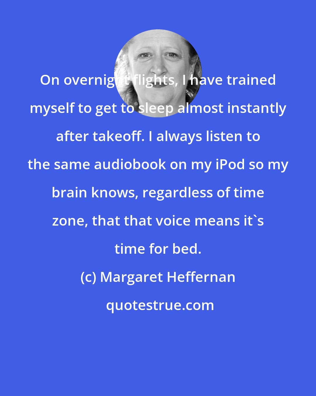 Margaret Heffernan: On overnight flights, I have trained myself to get to sleep almost instantly after takeoff. I always listen to the same audiobook on my iPod so my brain knows, regardless of time zone, that that voice means it's time for bed.