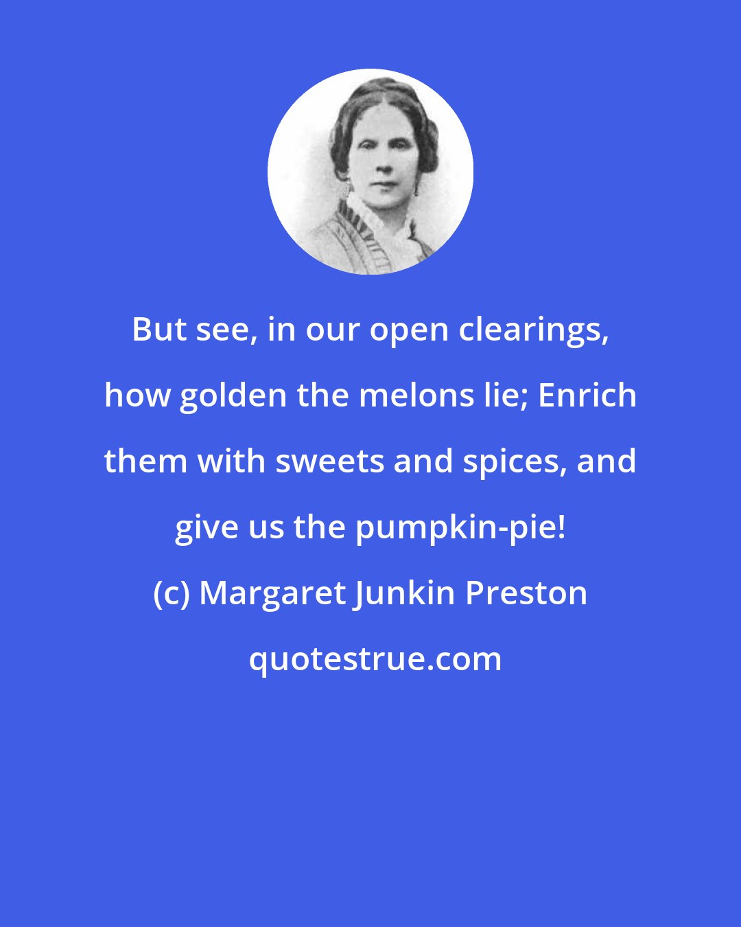 Margaret Junkin Preston: But see, in our open clearings, how golden the melons lie; Enrich them with sweets and spices, and give us the pumpkin-pie!