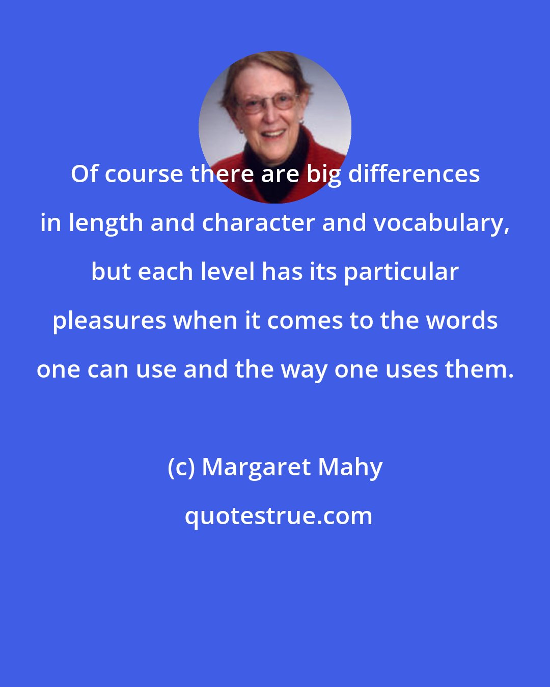 Margaret Mahy: Of course there are big differences in length and character and vocabulary, but each level has its particular pleasures when it comes to the words one can use and the way one uses them.
