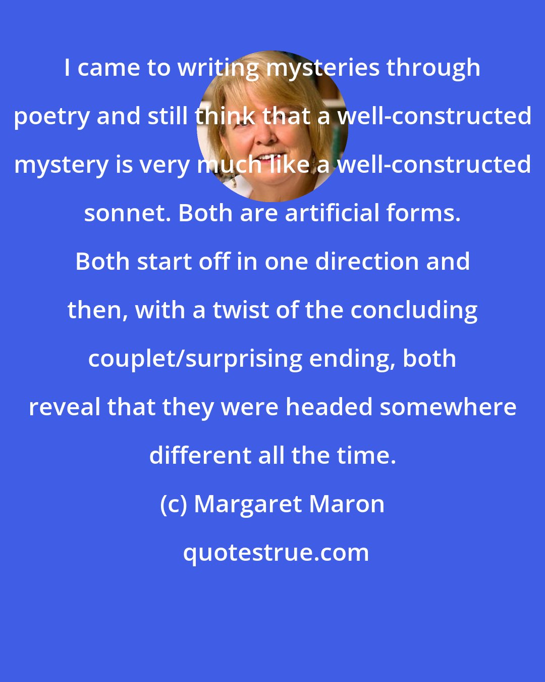 Margaret Maron: I came to writing mysteries through poetry and still think that a well-constructed mystery is very much like a well-constructed sonnet. Both are artificial forms. Both start off in one direction and then, with a twist of the concluding couplet/surprising ending, both reveal that they were headed somewhere different all the time.