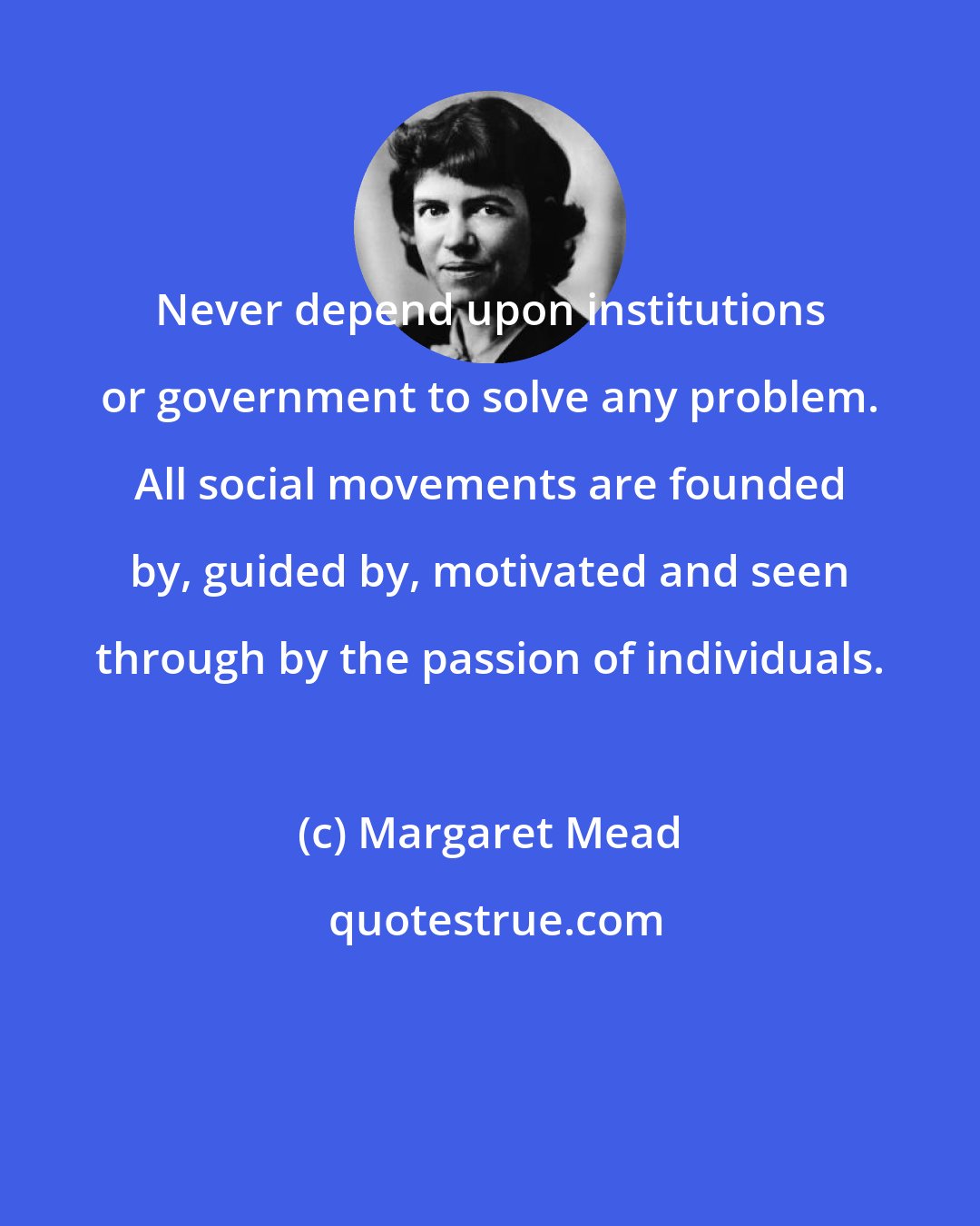 Margaret Mead: Never depend upon institutions or government to solve any problem. All social movements are founded by, guided by, motivated and seen through by the passion of individuals.