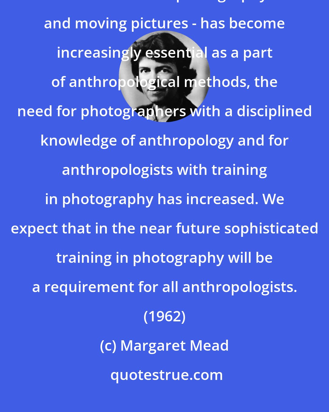 Margaret Mead: Anthropology... has always been highly dependent upon photography... As the use of still photography - and moving pictures - has become increasingly essential as a part of anthropological methods, the need for photographers with a disciplined knowledge of anthropology and for anthropologists with training in photography has increased. We expect that in the near future sophisticated training in photography will be a requirement for all anthropologists. (1962)