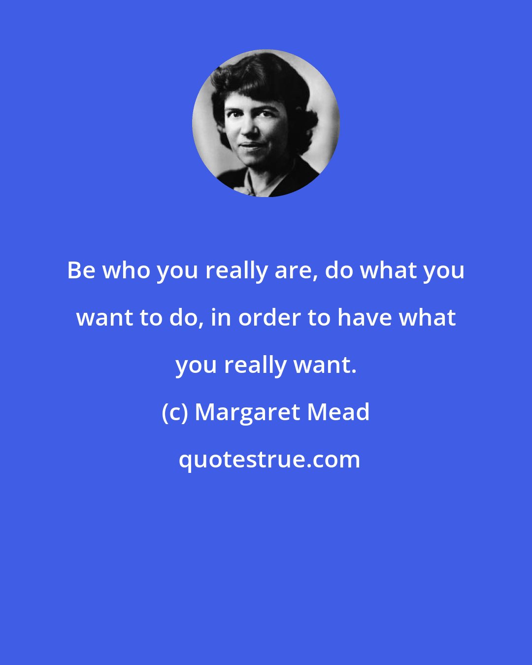 Margaret Mead: Be who you really are, do what you want to do, in order to have what you really want.