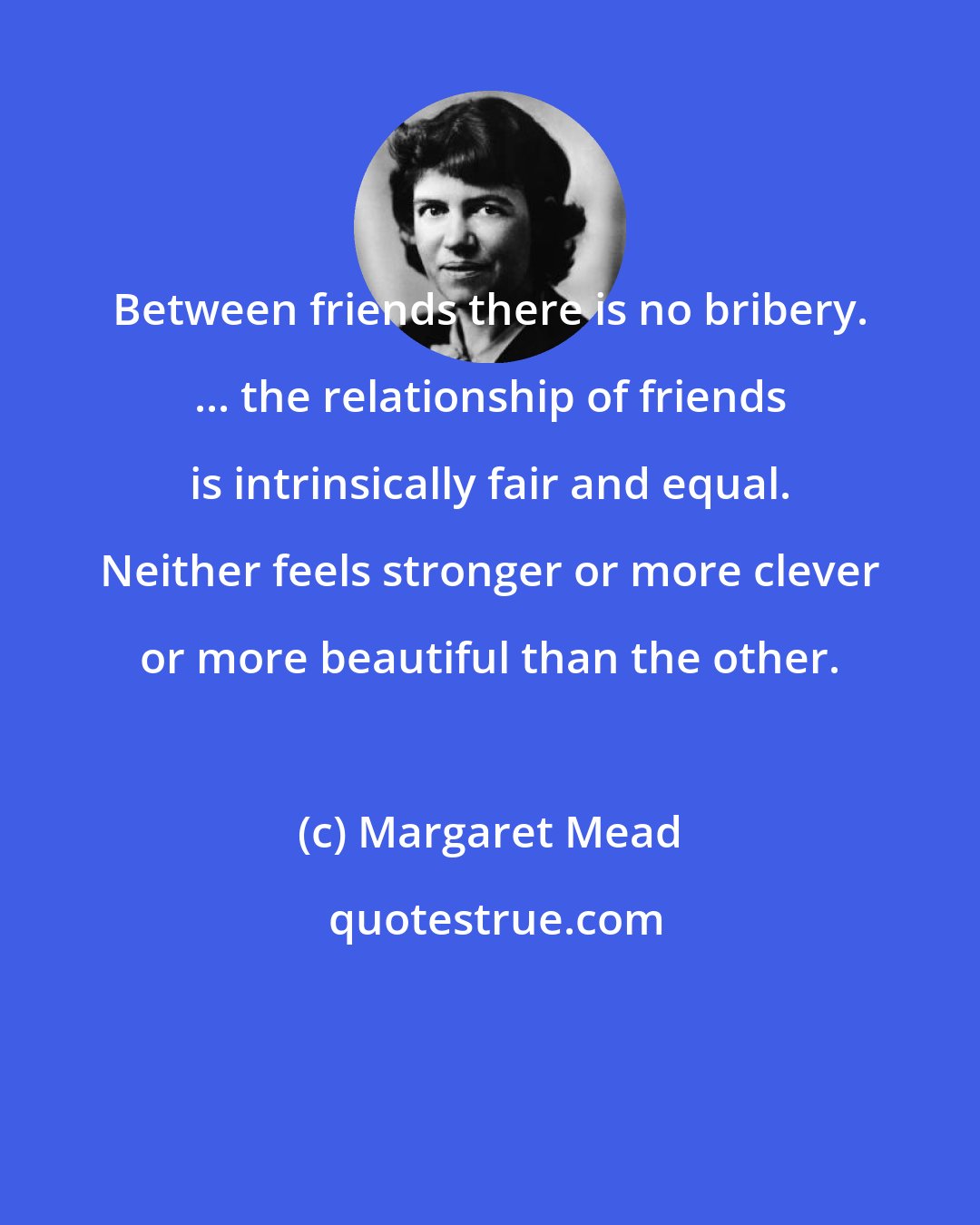 Margaret Mead: Between friends there is no bribery. ... the relationship of friends is intrinsically fair and equal. Neither feels stronger or more clever or more beautiful than the other.