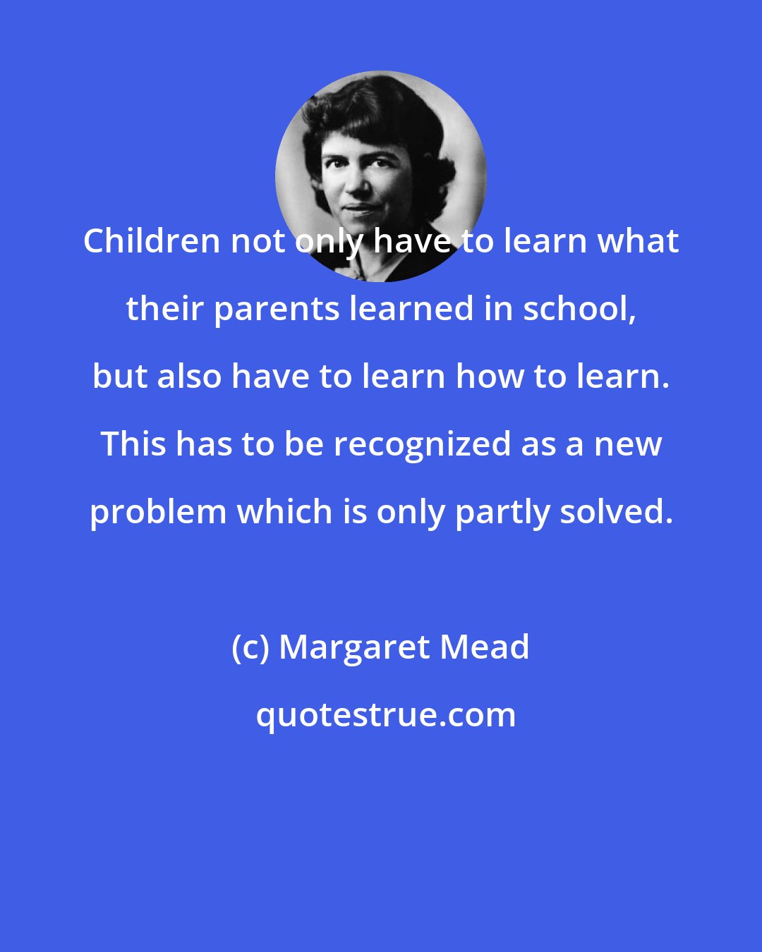 Margaret Mead: Children not only have to learn what their parents learned in school, but also have to learn how to learn. This has to be recognized as a new problem which is only partly solved.