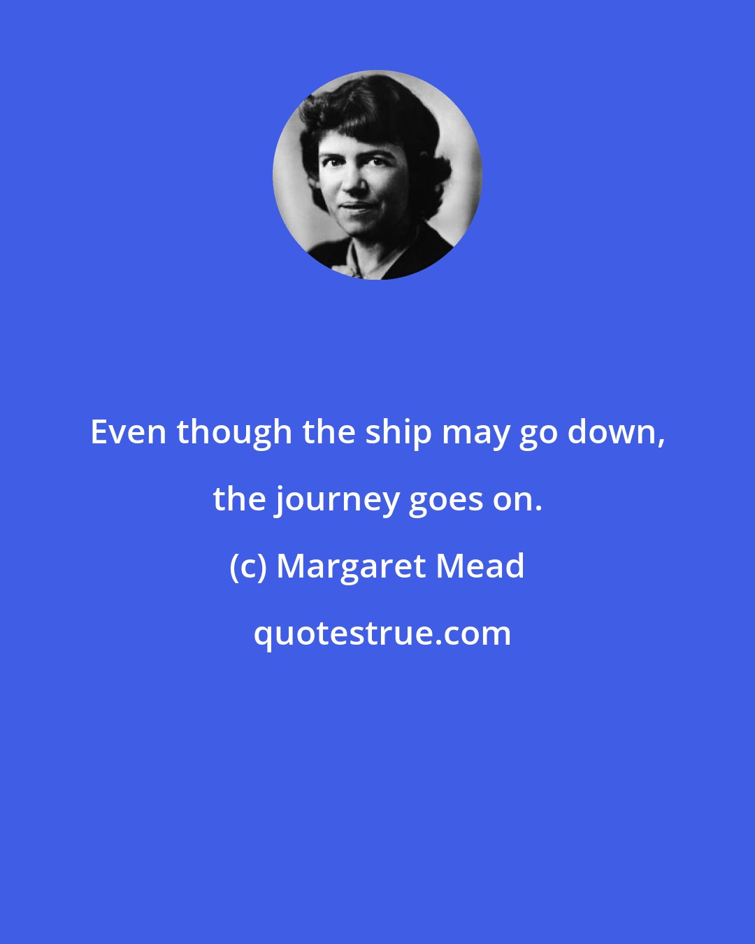 Margaret Mead: Even though the ship may go down, the journey goes on.