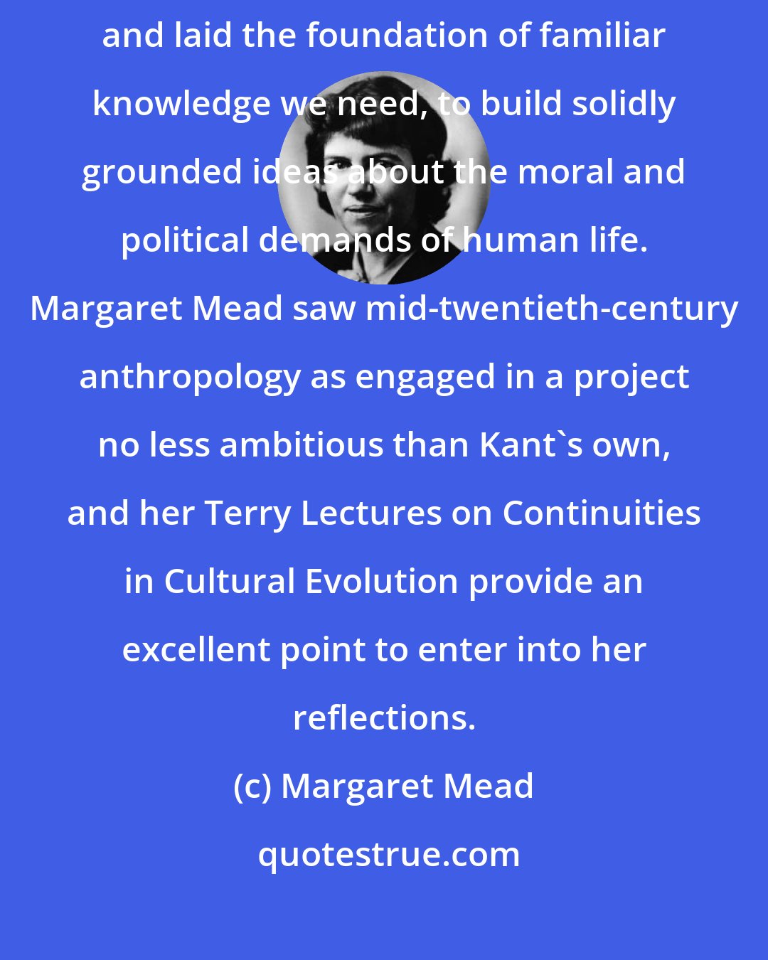 Margaret Mead: For Immanuel Kant, the term anthropology embraced all the human sciences, and laid the foundation of familiar knowledge we need, to build solidly grounded ideas about the moral and political demands of human life. Margaret Mead saw mid-twentieth-century anthropology as engaged in a project no less ambitious than Kant's own, and her Terry Lectures on Continuities in Cultural Evolution provide an excellent point to enter into her reflections.