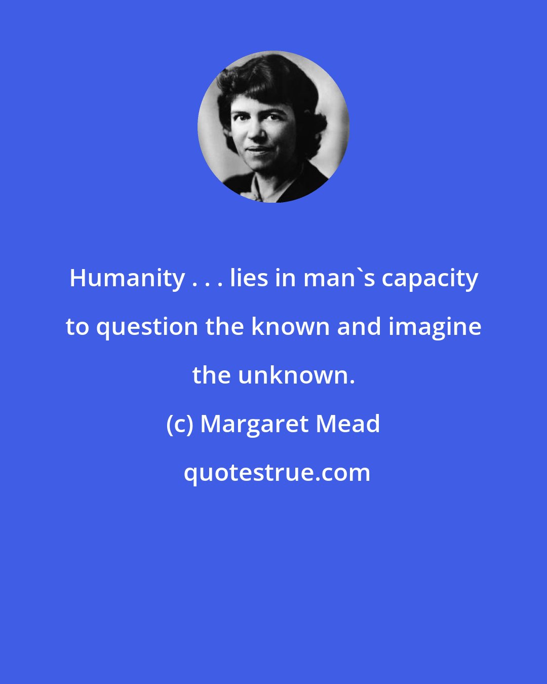 Margaret Mead: Humanity . . . lies in man's capacity to question the known and imagine the unknown.