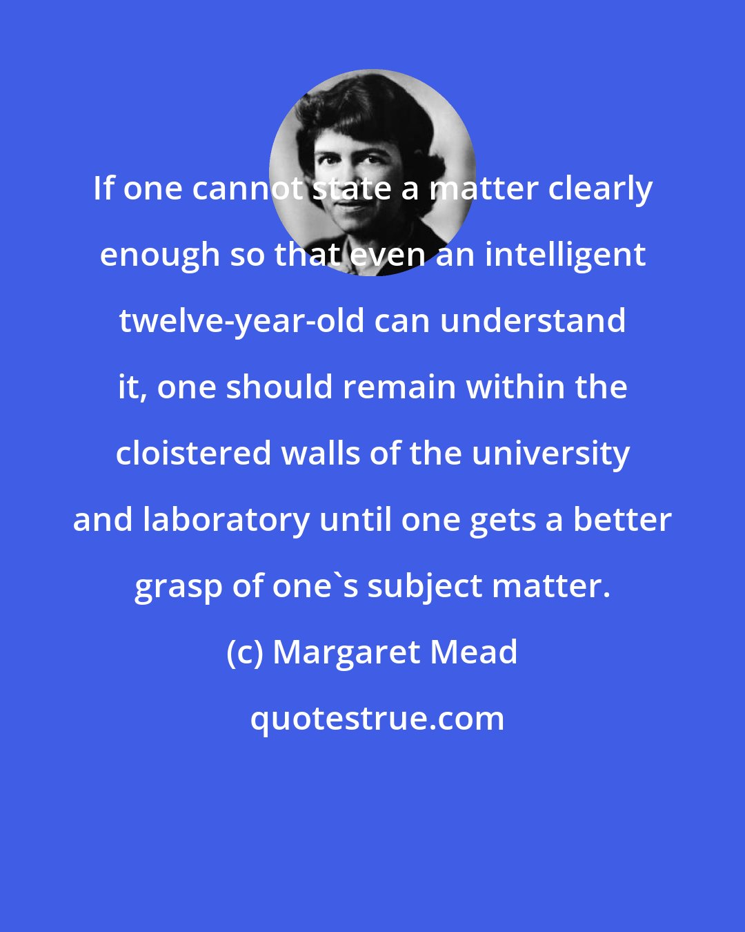 Margaret Mead: If one cannot state a matter clearly enough so that even an intelligent twelve-year-old can understand it, one should remain within the cloistered walls of the university and laboratory until one gets a better grasp of one's subject matter.