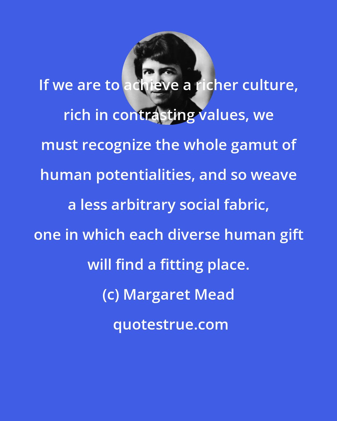 Margaret Mead: If we are to achieve a richer culture, rich in contrasting values, we must recognize the whole gamut of human potentialities, and so weave a less arbitrary social fabric, one in which each diverse human gift will find a fitting place.