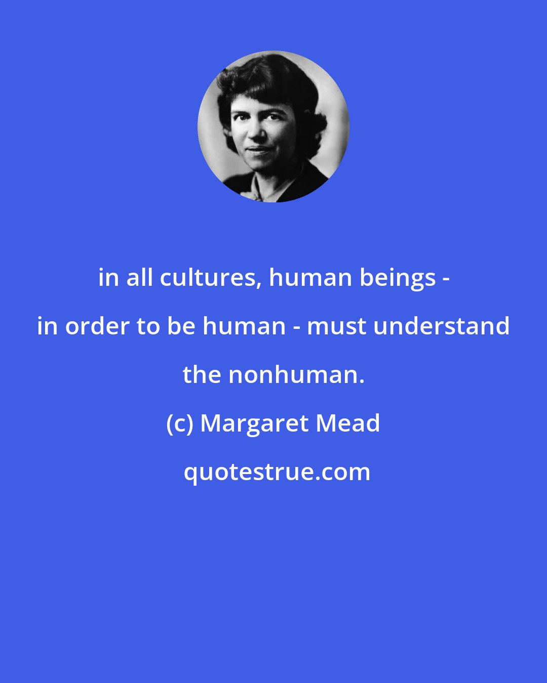 Margaret Mead: in all cultures, human beings - in order to be human - must understand the nonhuman.