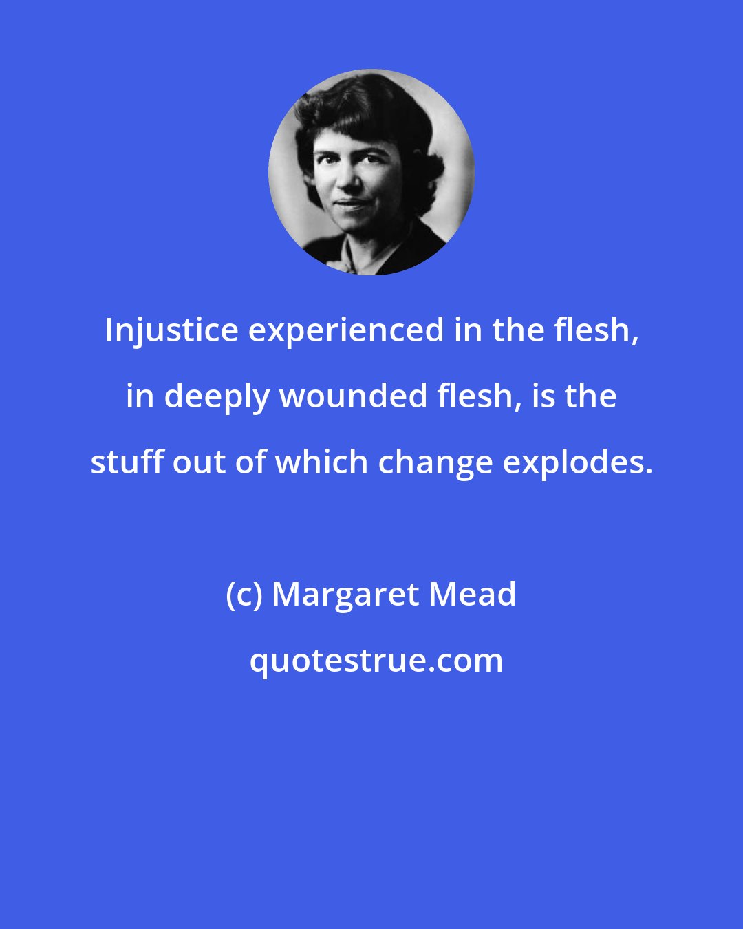 Margaret Mead: Injustice experienced in the flesh, in deeply wounded flesh, is the stuff out of which change explodes.