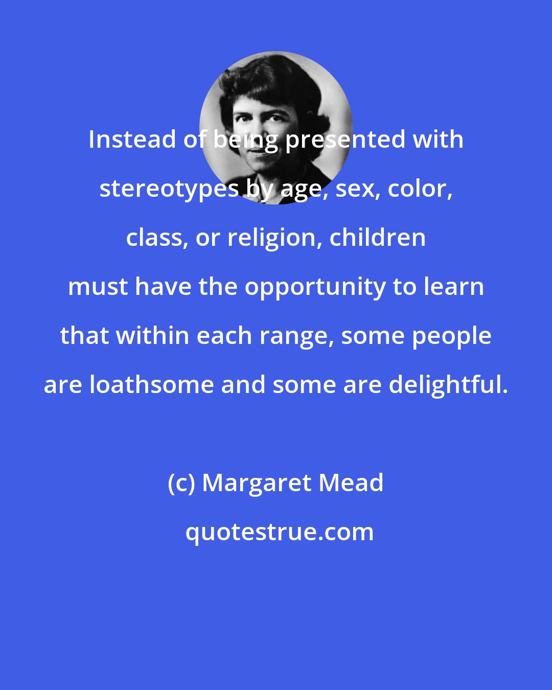 Margaret Mead: Instead of being presented with stereotypes by age, sex, color, class, or religion, children must have the opportunity to learn that within each range, some people are loathsome and some are delightful.