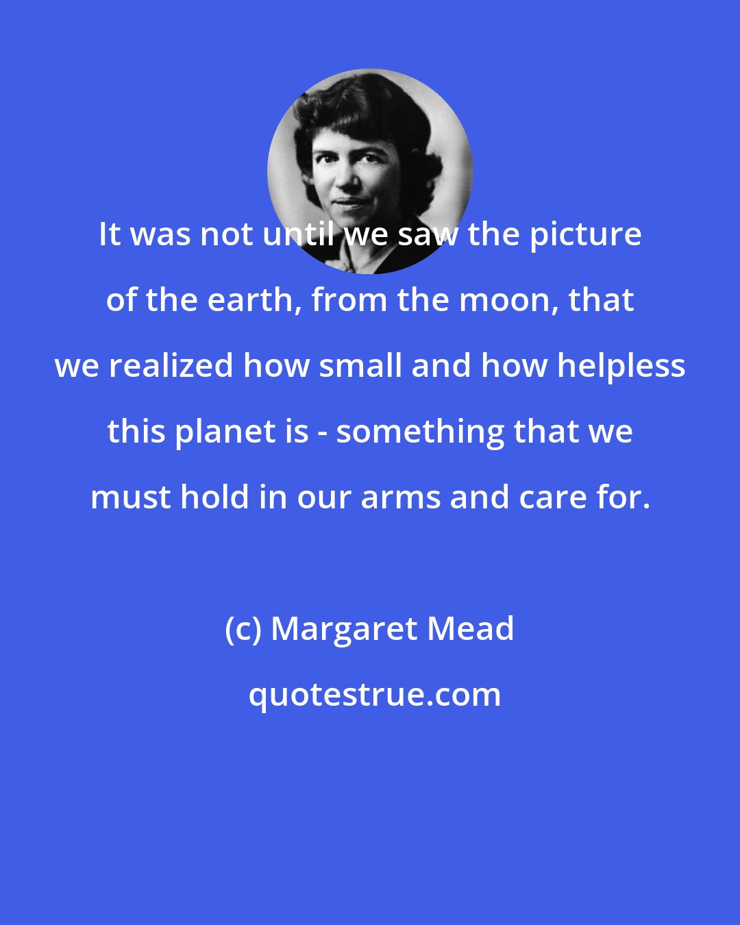 Margaret Mead: It was not until we saw the picture of the earth, from the moon, that we realized how small and how helpless this planet is - something that we must hold in our arms and care for.