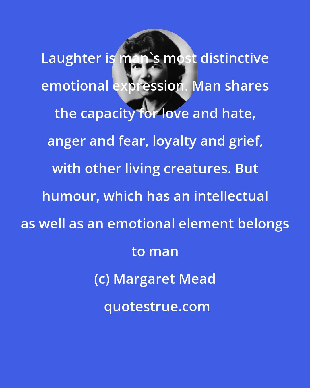 Margaret Mead: Laughter is man's most distinctive emotional expression. Man shares the capacity for love and hate, anger and fear, loyalty and grief, with other living creatures. But humour, which has an intellectual as well as an emotional element belongs to man