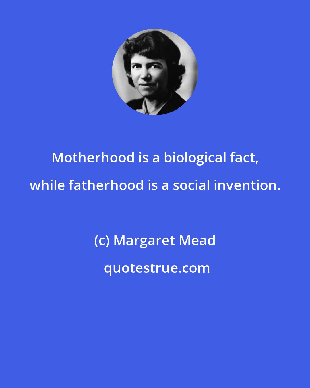 Margaret Mead: Motherhood is a biological fact, while fatherhood is a social invention.