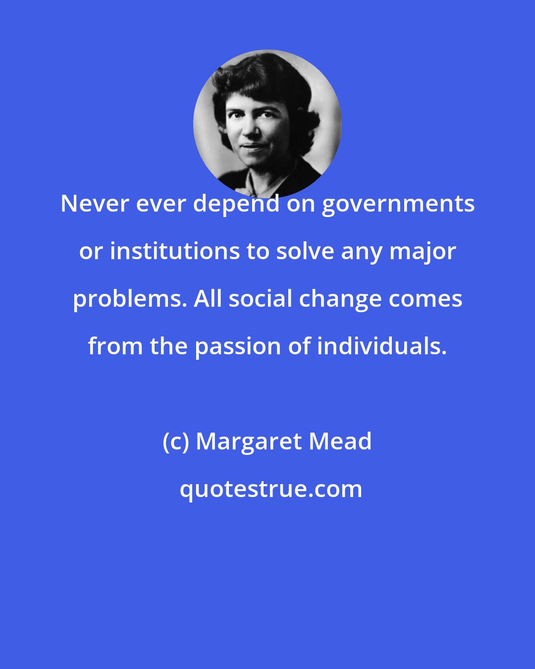 Margaret Mead: Never ever depend on governments or institutions to solve any major problems. All social change comes from the passion of individuals.