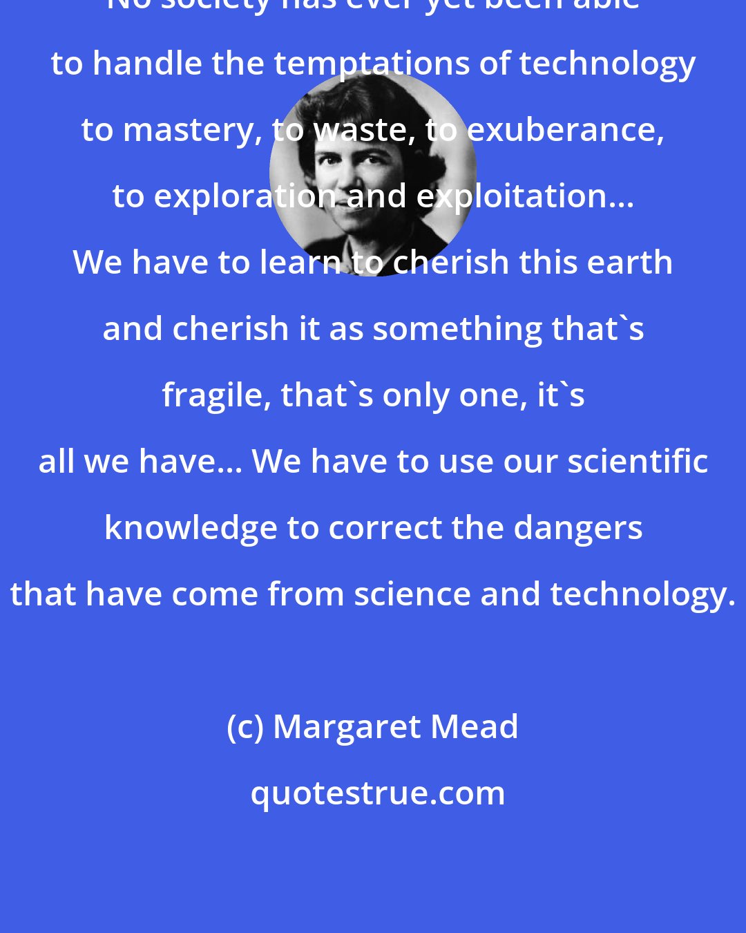 Margaret Mead: No society has ever yet been able to handle the temptations of technology to mastery, to waste, to exuberance, to exploration and exploitation... We have to learn to cherish this earth and cherish it as something that's fragile, that's only one, it's all we have... We have to use our scientific knowledge to correct the dangers that have come from science and technology.