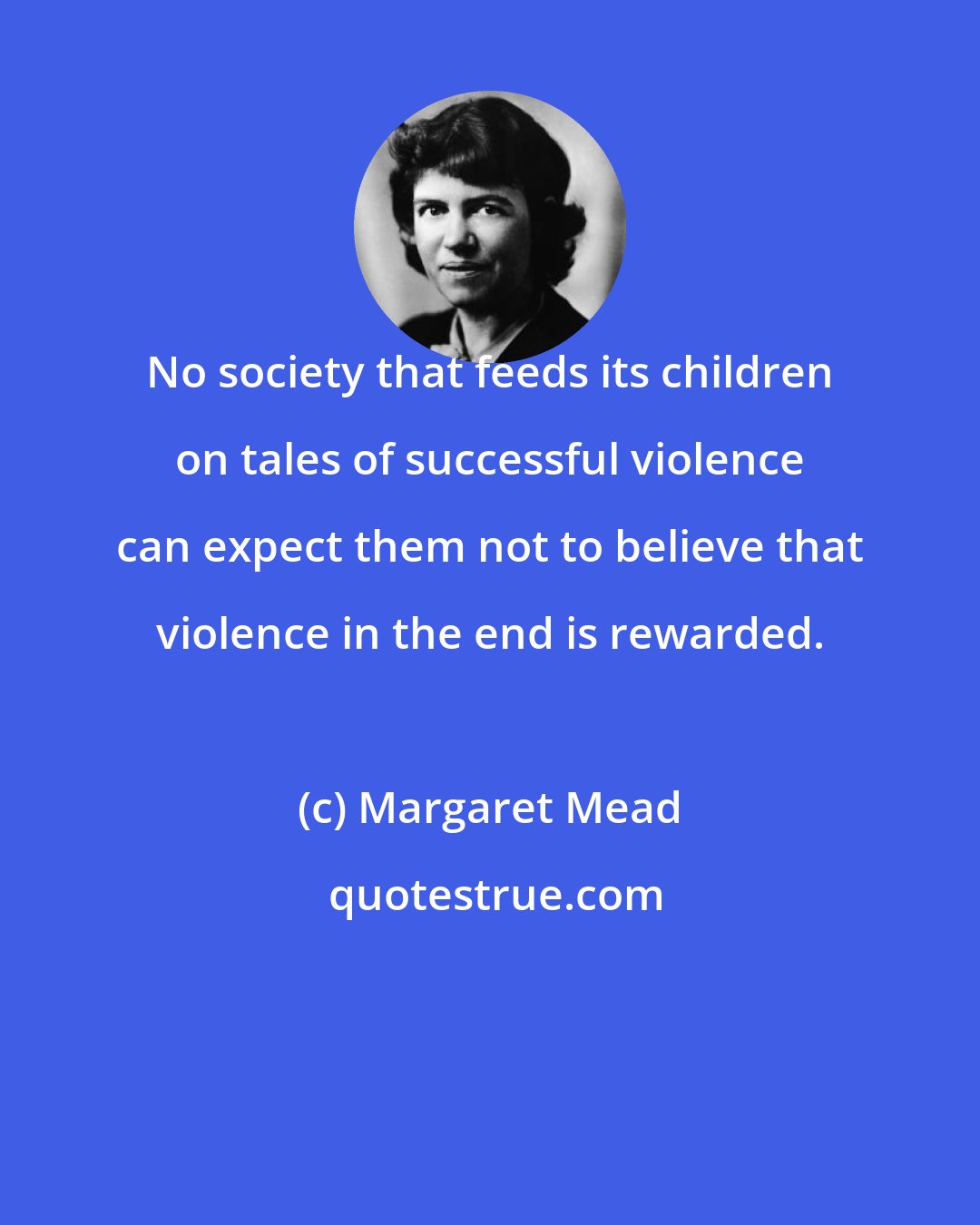 Margaret Mead: No society that feeds its children on tales of successful violence can expect them not to believe that violence in the end is rewarded.