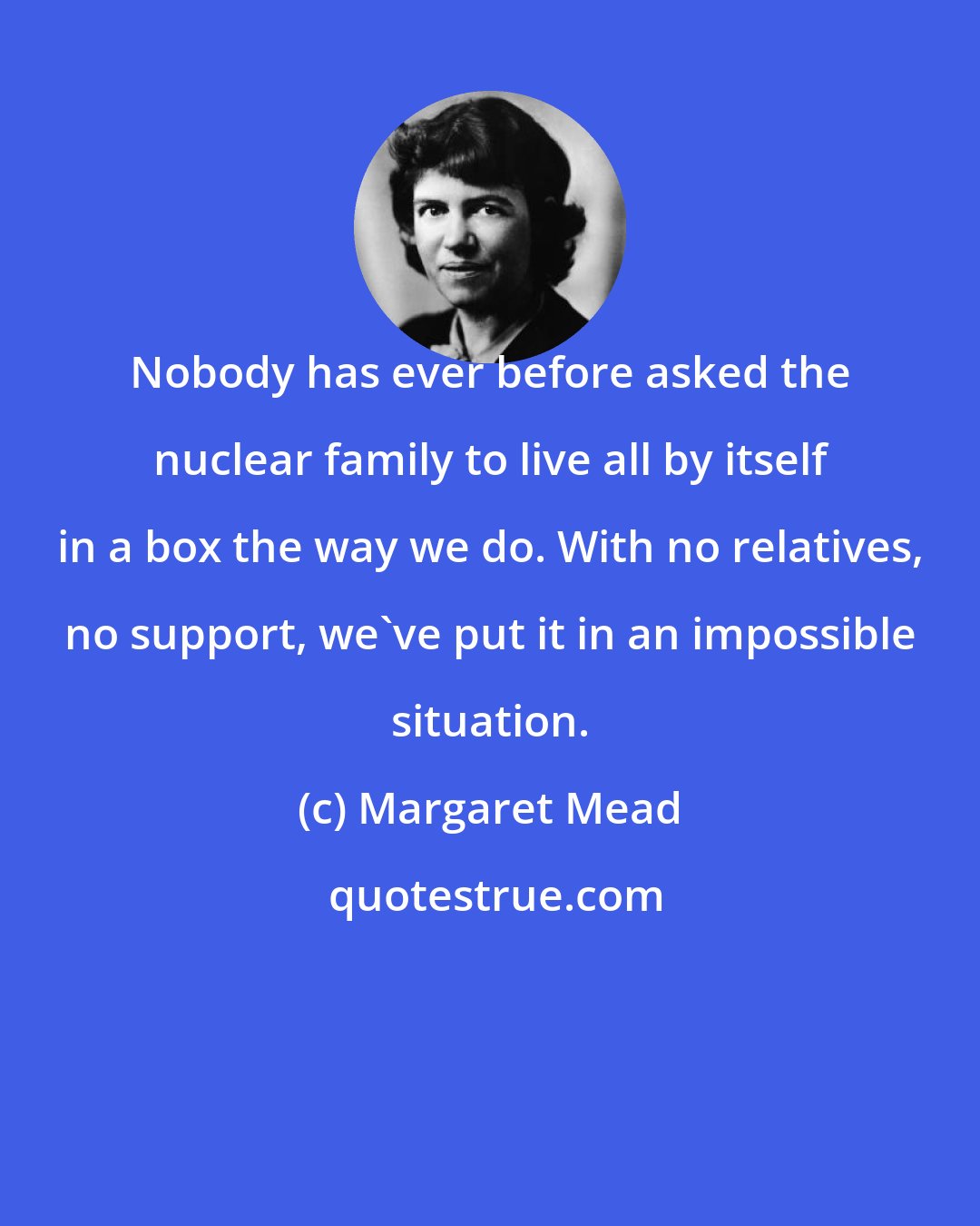 Margaret Mead: Nobody has ever before asked the nuclear family to live all by itself in a box the way we do. With no relatives, no support, we've put it in an impossible situation.