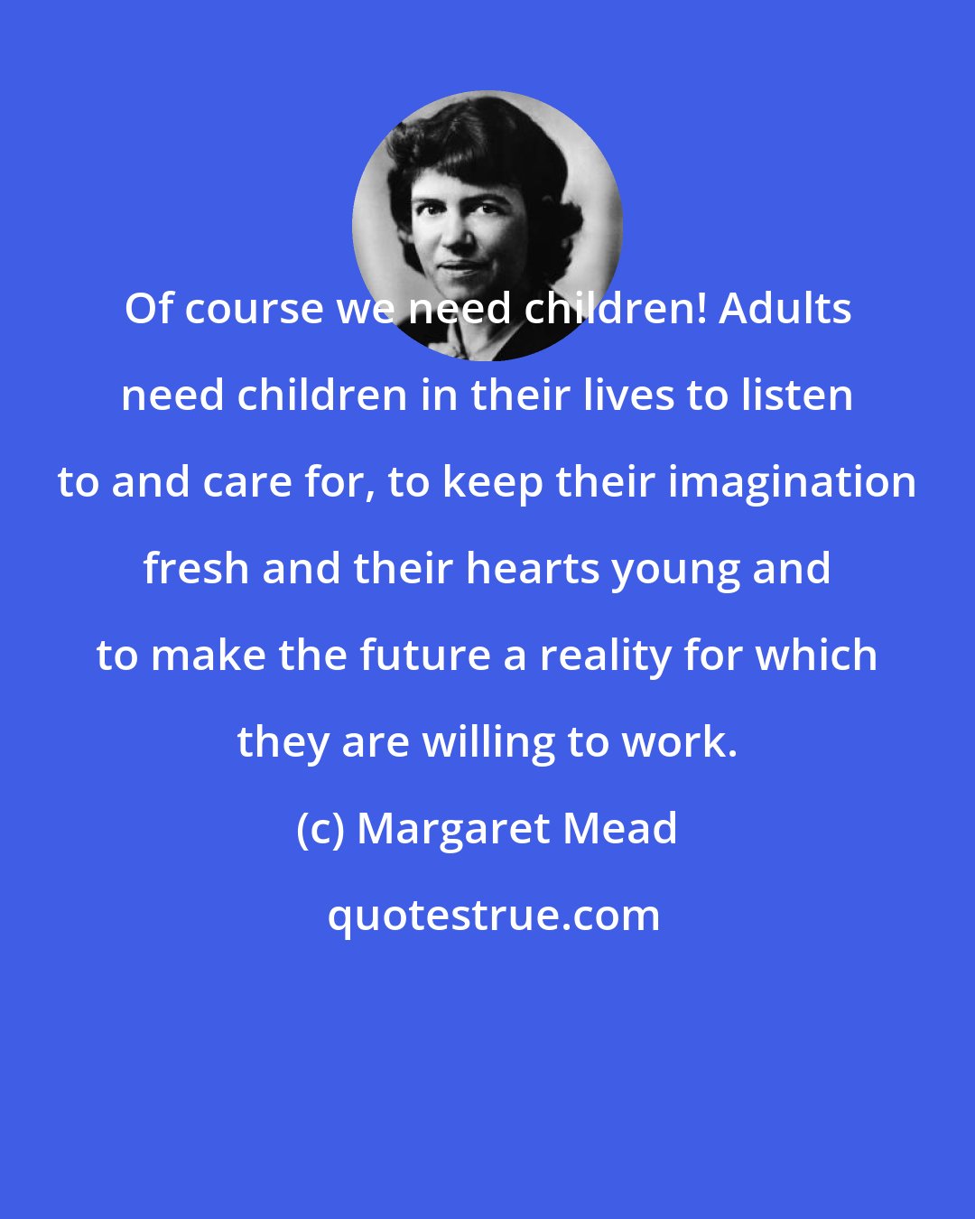 Margaret Mead: Of course we need children! Adults need children in their lives to listen to and care for, to keep their imagination fresh and their hearts young and to make the future a reality for which they are willing to work.