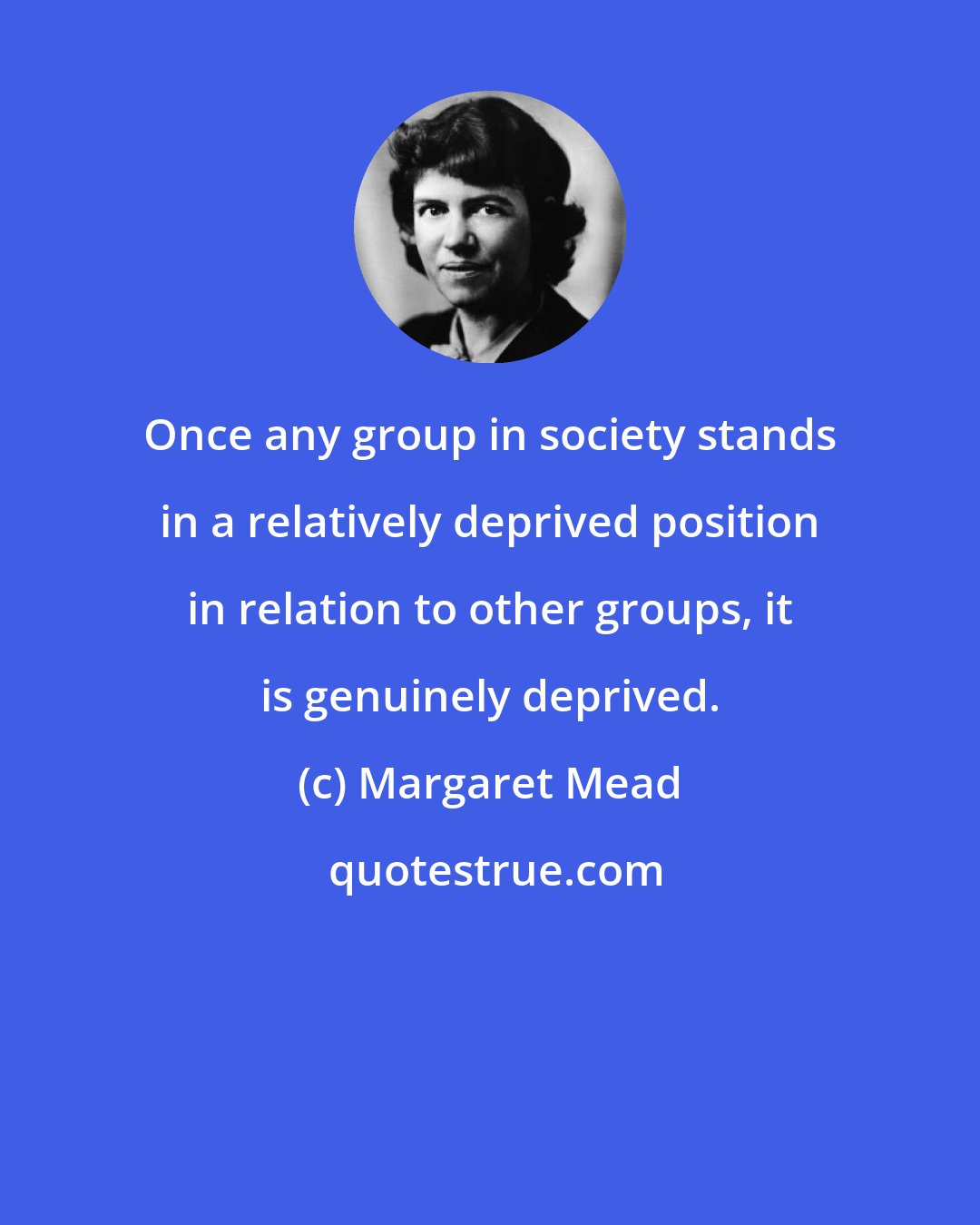 Margaret Mead: Once any group in society stands in a relatively deprived position in relation to other groups, it is genuinely deprived.