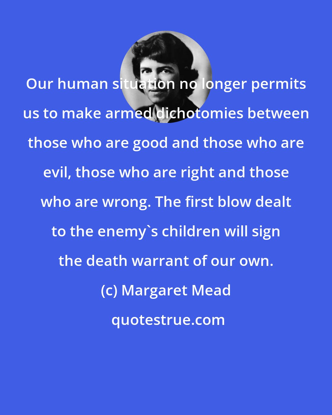 Margaret Mead: Our human situation no longer permits us to make armed dichotomies between those who are good and those who are evil, those who are right and those who are wrong. The first blow dealt to the enemy's children will sign the death warrant of our own.