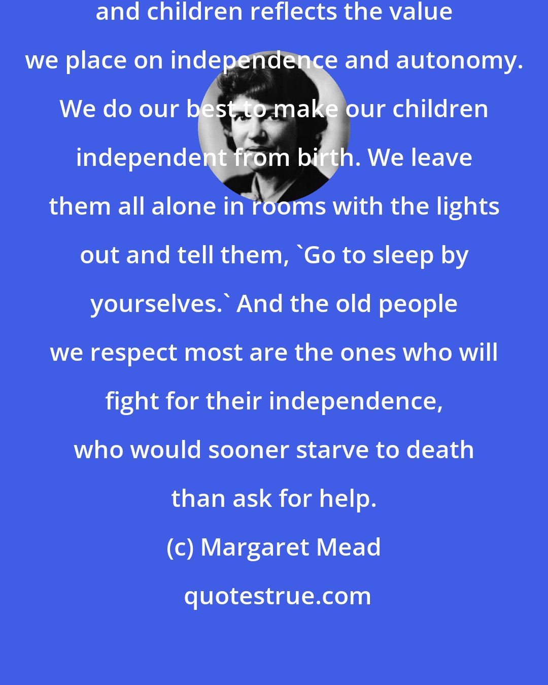 Margaret Mead: Our treatment of both older people and children reflects the value we place on independence and autonomy. We do our best to make our children independent from birth. We leave them all alone in rooms with the lights out and tell them, 'Go to sleep by yourselves.' And the old people we respect most are the ones who will fight for their independence, who would sooner starve to death than ask for help.