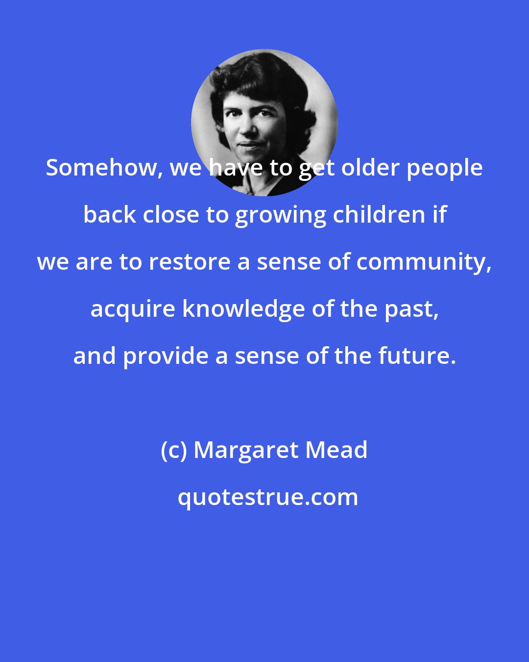 Margaret Mead: Somehow, we have to get older people back close to growing children if we are to restore a sense of community, acquire knowledge of the past, and provide a sense of the future.