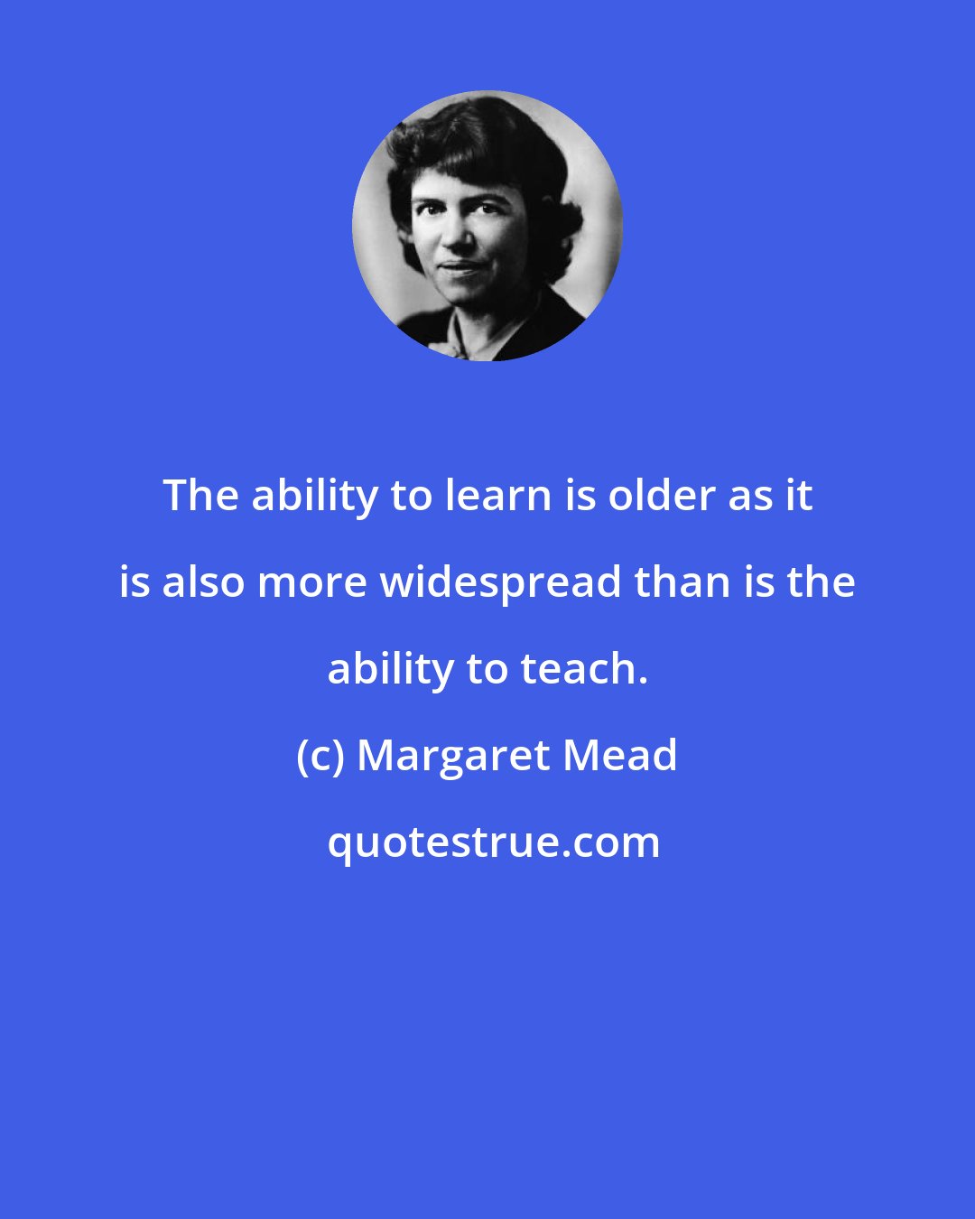 Margaret Mead: The ability to learn is older as it is also more widespread than is the ability to teach.