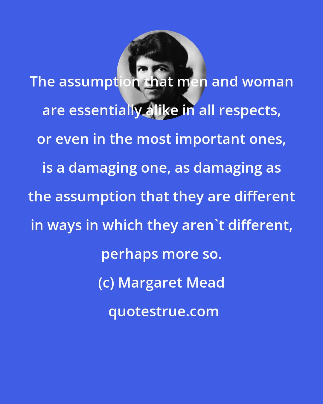 Margaret Mead: The assumption that men and woman are essentially alike in all respects, or even in the most important ones, is a damaging one, as damaging as the assumption that they are different in ways in which they aren't different, perhaps more so.