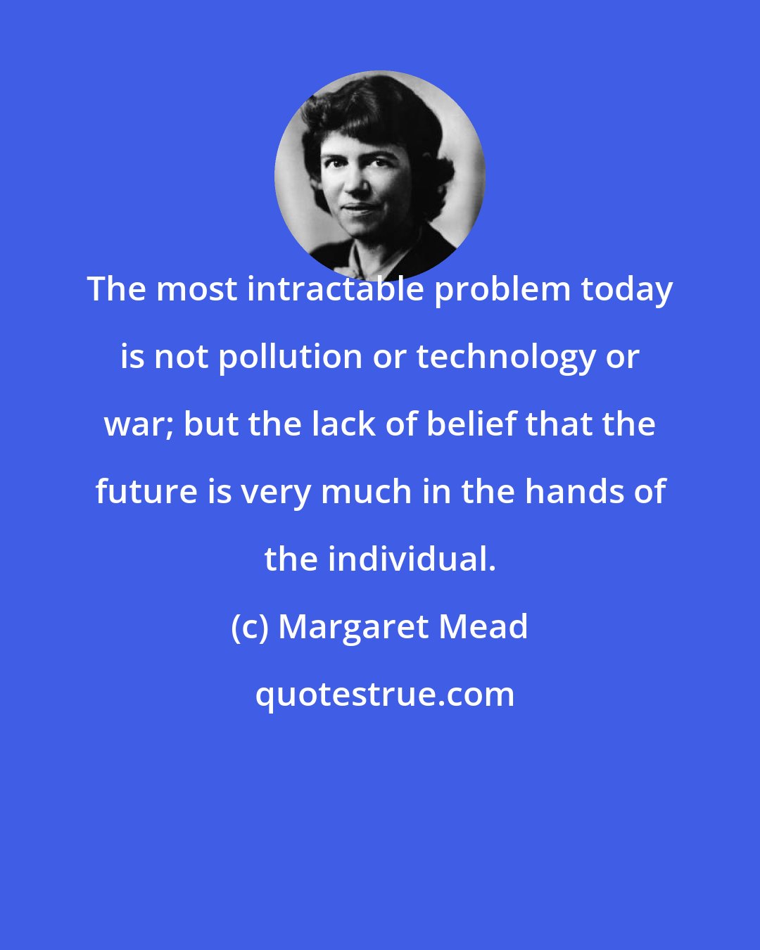 Margaret Mead: The most intractable problem today is not pollution or technology or war; but the lack of belief that the future is very much in the hands of the individual.