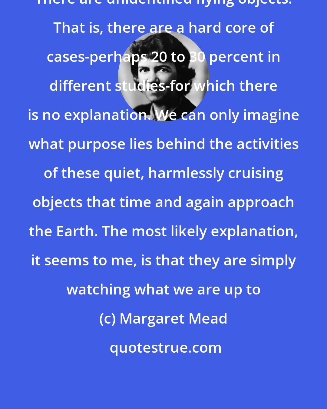 Margaret Mead: There are unidentified flying objects. That is, there are a hard core of cases-perhaps 20 to 30 percent in different studies-for which there is no explanation. We can only imagine what purpose lies behind the activities of these quiet, harmlessly cruising objects that time and again approach the Earth. The most likely explanation, it seems to me, is that they are simply watching what we are up to