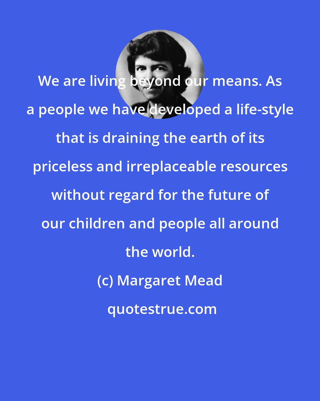 Margaret Mead: We are living beyond our means. As a people we have developed a life-style that is draining the earth of its priceless and irreplaceable resources without regard for the future of our children and people all around the world.