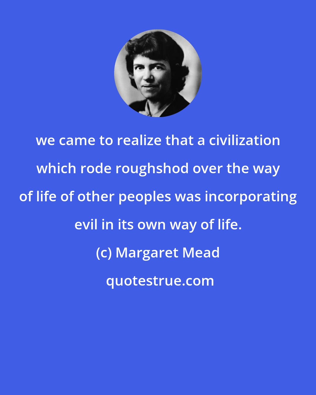 Margaret Mead: we came to realize that a civilization which rode roughshod over the way of life of other peoples was incorporating evil in its own way of life.