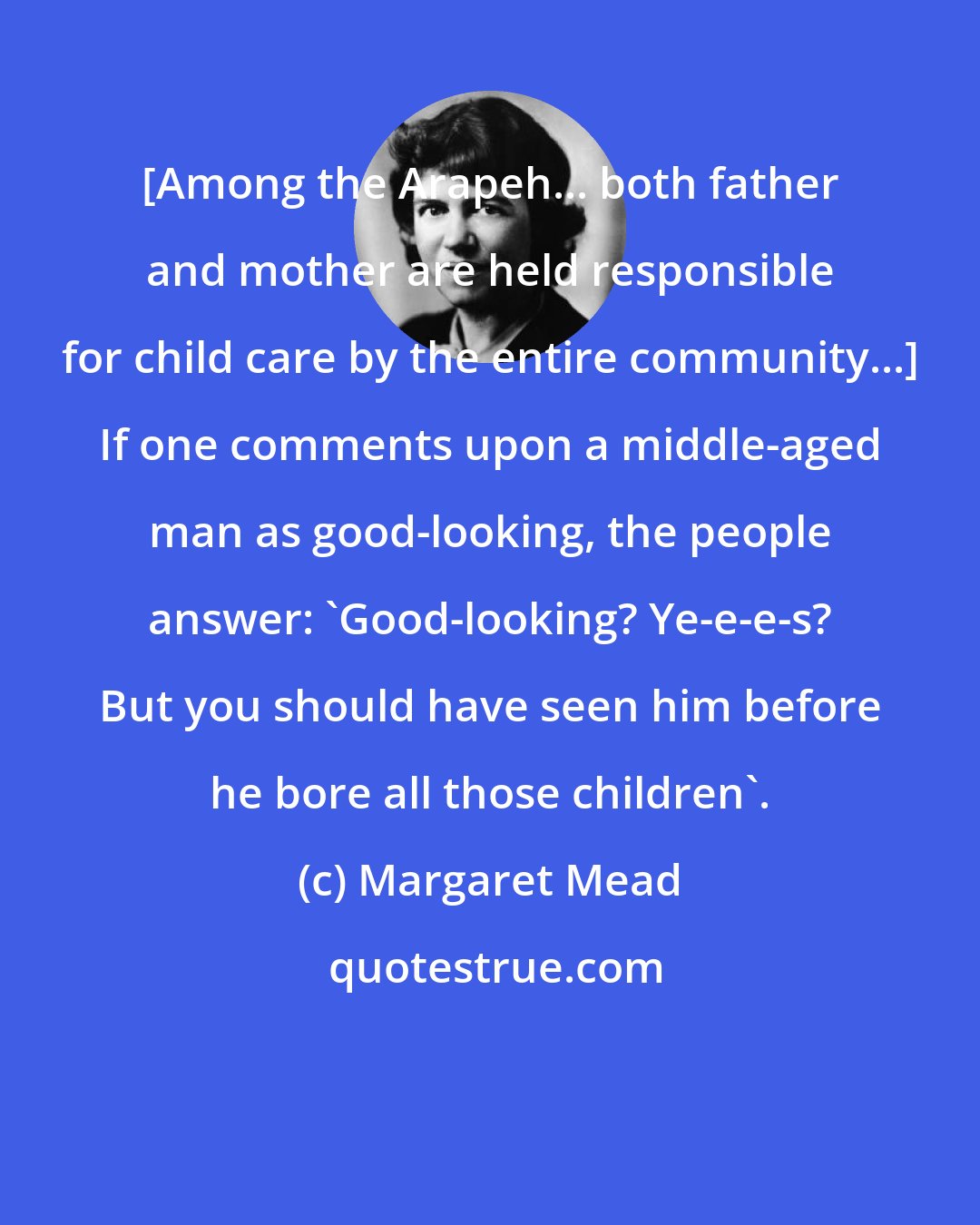 Margaret Mead: [Among the Arapeh... both father and mother are held responsible for child care by the entire community...] If one comments upon a middle-aged man as good-looking, the people answer: 'Good-looking? Ye-e-e-s? But you should have seen him before he bore all those children'.