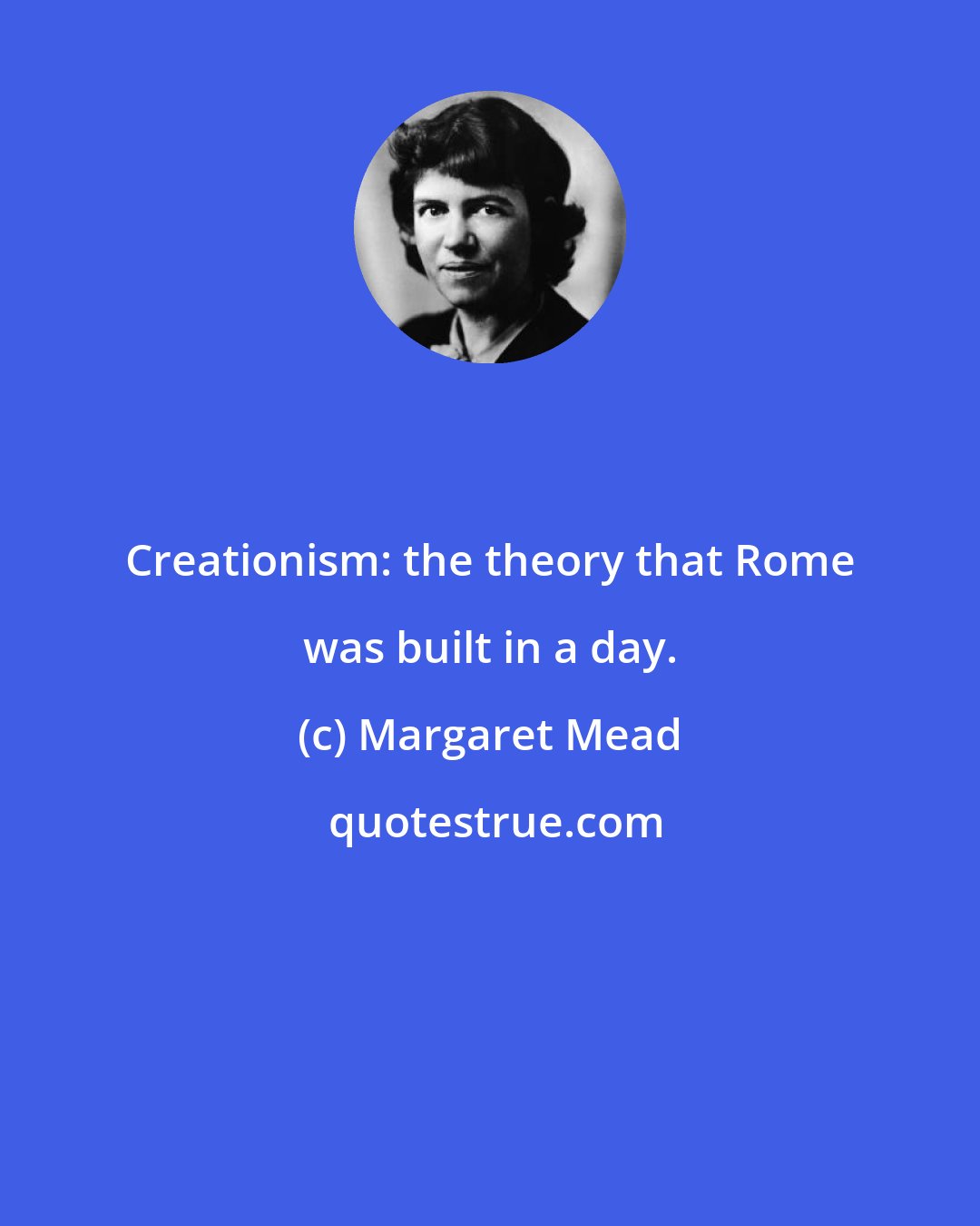 Margaret Mead: Creationism: the theory that Rome was built in a day.