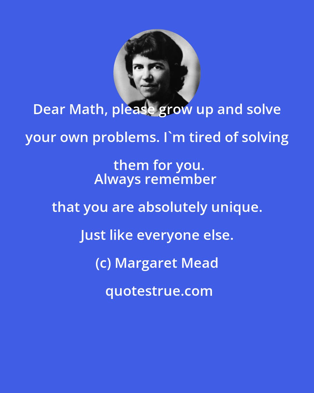 Margaret Mead: Dear Math, please grow up and solve your own problems. I'm tired of solving them for you.
Always remember that you are absolutely unique. Just like everyone else.