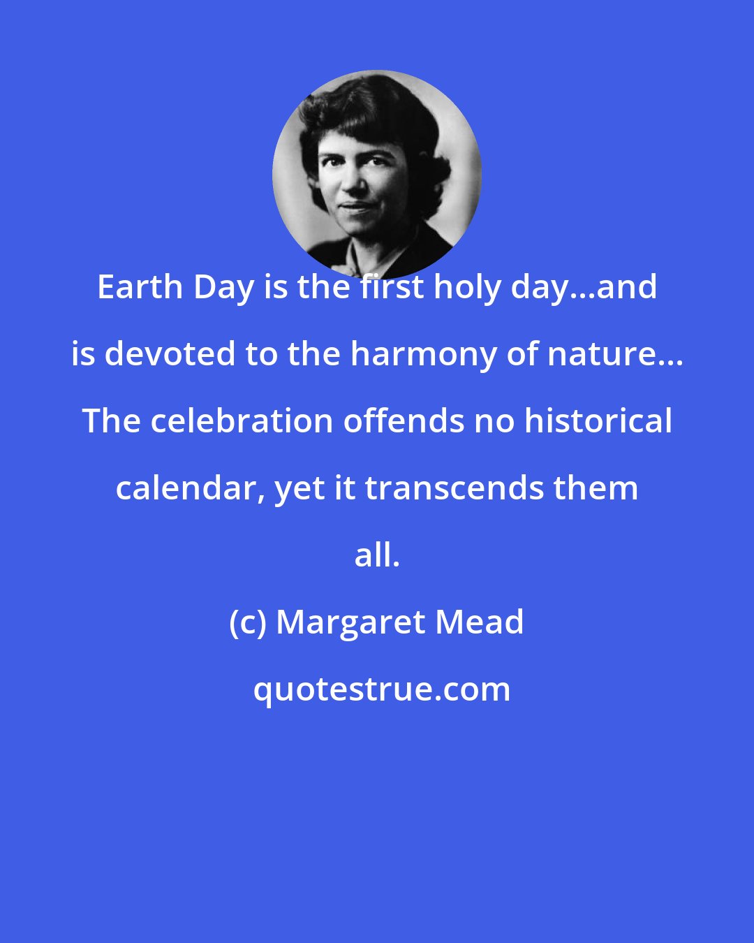 Margaret Mead: Earth Day is the first holy day...and is devoted to the harmony of nature... The celebration offends no historical calendar, yet it transcends them all.