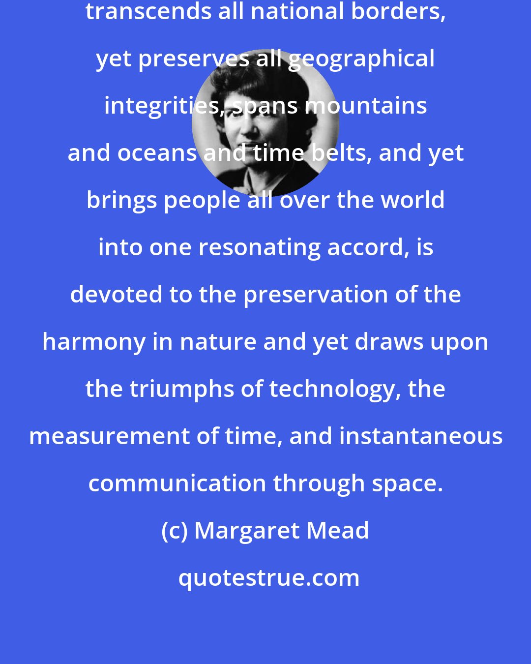 Margaret Mead: Earth Day is the first holy day which transcends all national borders, yet preserves all geographical integrities, spans mountains and oceans and time belts, and yet brings people all over the world into one resonating accord, is devoted to the preservation of the harmony in nature and yet draws upon the triumphs of technology, the measurement of time, and instantaneous communication through space.