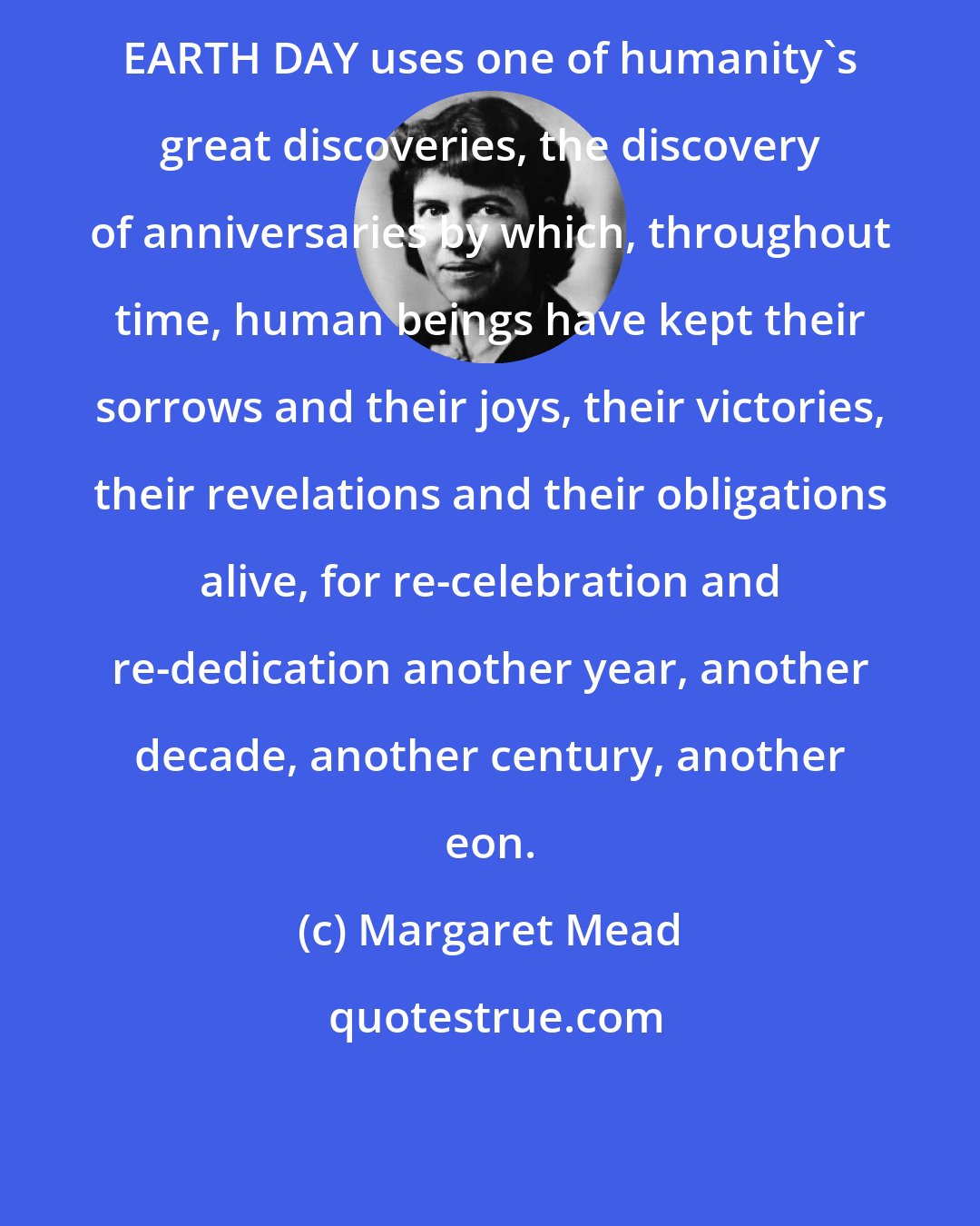 Margaret Mead: EARTH DAY uses one of humanity's great discoveries, the discovery of anniversaries by which, throughout time, human beings have kept their sorrows and their joys, their victories, their revelations and their obligations alive, for re-celebration and re-dedication another year, another decade, another century, another eon.