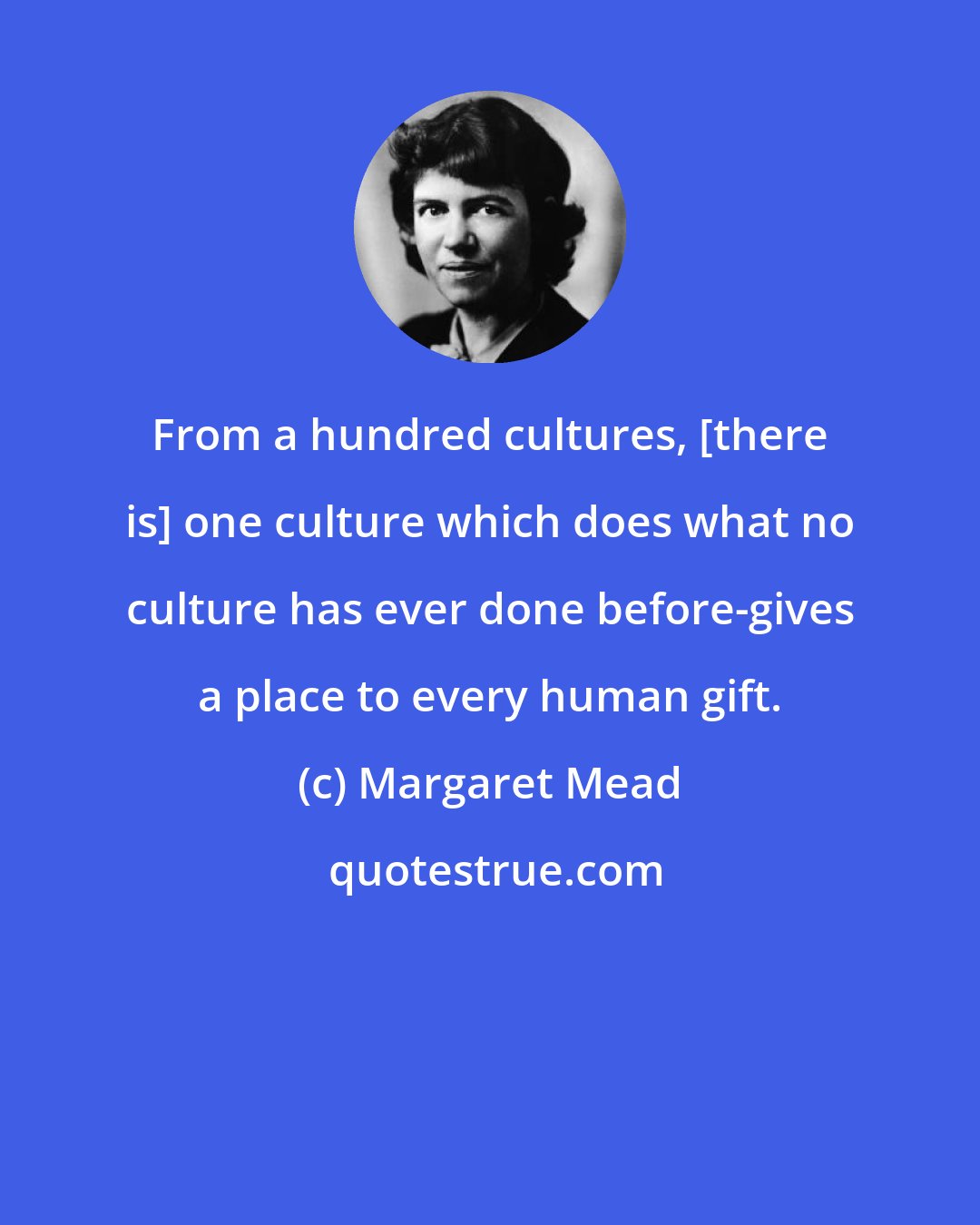 Margaret Mead: From a hundred cultures, [there is] one culture which does what no culture has ever done before-gives a place to every human gift.