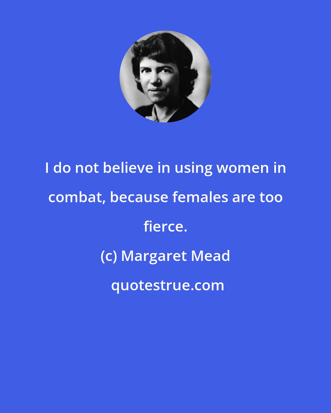 Margaret Mead: I do not believe in using women in combat, because females are too fierce.